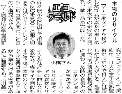 日刊工業新聞 平成22年1月19日 日刊工業新聞 ECOワールド 本物のリサイクル 廃タイヤを粉砕したゴムが素材の車止めを日本大学の研究室と開発、試作品が完成した。「近々展示会に出して市場の反応を見る」と張り切るのはグリーンエレメンツ（埼玉県入間市）社長の小橋克史さん。開発は産学共同研究プロジェクトとして実施中。廃タイヤ回収もする予定。「本物のリサイクル事業は廃棄物の回収から手がける必要がある」と強調する。